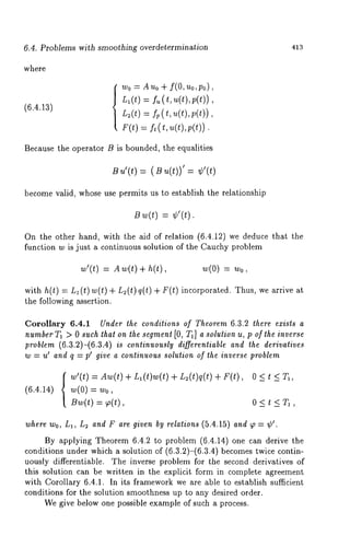 6.4. Problems with smoothing averdetermination 413 
where 
(6.4.1.3) 
wo = Auo + f(0, uo,po), 
L1 (t) = f= (t, u(t), p(t)), 
L=(t) : fp( t, u(t),v(t)) 
F(t) = ft (t, u(t),p(t)). 
Because the operator B is bounded, the equalities 
B ¢(t) = (B u(t))’ = 
become valid, whose use permits us to establish the relationship 
Bw(t=) ¢’(t). 
On the other hand, with the aid of relation (6.4.12) we deduce that the 
function w is just a continuous solution of the Cauchy problem 
w’(t) = Aw(t) + h(t), ~(0) = ~o, 
with h(t) = L1 (t) w(t) + L~(t) q(t) in corporated. Thus, w e arri ve at 
the following assertion. 
Corollary 6.4.1 Under the conditions of Theorem 6.3.2 there exists a 
number T~ > 0 such that on the segmenl [0, T~] a solution u, p of the inverse 
problem (6.3.2)-(6.3.4) is continuously differentiable and the derivatives 
w = u’ and q = p’ give a continuous solution of the inverse problem 
(6.4.14) 
w’(t) Aw(t) + Ll(t)w(t) + L~(t)q(t) + 
w(O) 
Uw(t) = ~(t), 
0<t<G, 
0<t<T~, 
where Wo, nl, L: and F are given by relations (5.4.15) and ~o = ¢’. 
By applying Theorem 6.4.2 to problem (6.4.14) one can derive the 
conditions under which a solution of (6.3.2)-(6.3.4) becomes twice contin-uously 
differentiable. The inverse problem for the second, derivatives of 
this solution can be written in the explicit form in complete agreement 
with Corollary 6.4.1. In its framework we are able to establish sufficient 
conditions for the solution smoothness up to any desired order. 
We give below one possible example of such a process. 
 