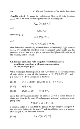 414 6. Abstract Problems for First Order Equations 
Corollary 6.4.2 Let under the condilions of Theorem 6.3.2 the functions 
fl, f2 and ¯ be twice Frechel differentiable on the manifolds 
and 
respectively, ff 
and 
Au0 + f(0, u0, Po) fi D(A), 
then there exists a number T1 > 0 such that on the segment [0, TI] a solution 
u, p of problem (6.3.2)-(6.3.4) is twice continuously differentiable and the 
functions w = u’ and g = p’ give a continuously differentiable solution of 
the inverse problem (6.4.14). 
6.5 Inverse problems with singular overdetermlnation: 
semilinear equations with constant operation 
in the principal part 
When working in Banach spaces X and Y, we consider the inverse problem 
of determining a pair of the functions u E Ct([ 0, T];X) and 
p e C([O, T]; Y ) from the system of relations 
(6.5.1) 
u’(t) = Au(t) + f(t, u(t), 
0<t<T, 
(6.5.2) 
~(0) = ~o, 
(6.5.3) 
B u(t) = ¢(t), 0 < t < 
under the following restrictions: an operator A with a dense domain is 
closed and linear in the space X and generates a strongly continuous semi-group 
V(t); 
f:’[0, T] x X x Y ~-~ X; 
a linear operator B is such that the domain/)(B) belongs to the space 
and the range b~longs to the space Y and, in addition, there is a nonneg-ative 
integer m, for which the inclusion 
(6:5.4) B e £(7)(A’~); 
 