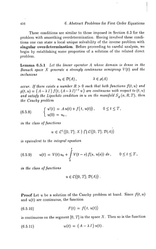 416 6. Abstract Problems for First Order Equations 
These conditions are similar to those imposed in Section 6.3 for the 
problem with smoothing overdetermination. Having involved these condi-tions 
one can state a local unique solvability of the inverse problem with 
Singular overdetermination. Before proceeding to careful analysis, we 
begin by establishing some properties of a solution of the related direct 
problem. 
Lemma 6.5.1 Let the linear operator A whose domain is dense in the 
Banach space X generate a strongly continuous semigroup V(t) and the 
inclusions 
Uo E D(A), )~ ~ p(A) 
occur. If there ezists a number R > 0 such that both functions f(t, u) and 
g(t, u) = ( A- )~ I) f(t, (A- -1u) ar e c onti nuous with respect to (t , u 
and satisfy the Lipschitz condition in u on the manifold SX (a, R, T), then 
the Cauchy problem 
u’(t) Au(t)+f(t,u(t)), 0< t <T , 6.5.s) u(o) = no, 
the class of functions 
u e c1([0~, ]; x) ;3 c([0,~ ]; v(Ai) 
is equivalent to the integral equation 
t 
(6.5.9) u(t) v(t) ~o+ jv(t - s)f(8, u(~)) d~, 0 
0 
in the class of functions 
, e c([0, ~]; V(A)). 
Proof Let u be a solution of the Cauchy problem at hand. Since f(t, u) 
and u(t) are continuous, the function 
(6.5.10) F(t) = f( t, u(t)) 
is continuous on the segment [0, T] in the space X. Then so is the function 
(6.5.11) w(t) = (A- AI)u(t). 
 