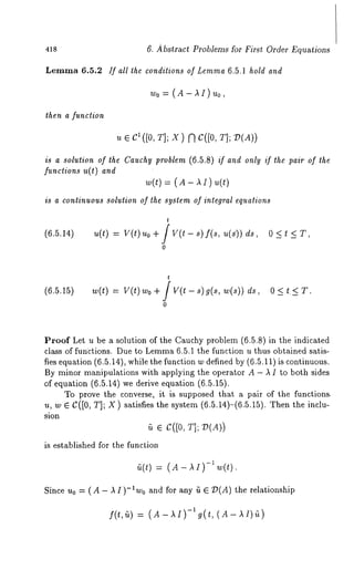 418 6. Abstract Problems for First Order Equations 
Lemma 6.5.2 If all the conditions of Lemma 6.5.1 hold and 
Wo= (A-AI)uo, 
then a funclion 
ue c1([0,T ];X )f l C([0T, ]; 
is a solution of the Cauchy problem (6.5.8) if and only if the pair of the 
functions u(t) and 
~(t)= ( A- ~~ ) 
is a continuous solution of the system of integral equations 
t 
(6.5.14) u(t) = V(t) Uo+/V(t-s)f(s, u(s’))ds, 
0 
t 
(6.5.15) w(t) = V(t)wo+JV(t-s)g(s,w(s))ds, O<t.<T. 
0 
Proof Let u be a solution of the Cauchy problem (6.5.8) in the indicated 
class of functions. Due to Lemm6a .5.1 the function u thus obtained satis-fies 
equation (6.5.14), while the function w defined by (6.5.11) is continuous. 
By minor manipulations with upplying the operutor A - A I to both sides 
of equation (6.5.14) we derive equation (6.5.15). 
To prove the converse, it is supposed that a p~ir of the functions. 
u, w e C([0, T]; X) satisfies the system (6.5.14)-(6.5.15). Then the 
sion 
~ ¯ c([0, T]; V(A)) 
is established for the function 
~(t) = (A - -1 w(t ). 
Since uo = (A-),I)-awo and for any fi E 7?(A) the relationship 
f(t,~) (A -)~I)-lg(t, (A -)~I)~) 
 
