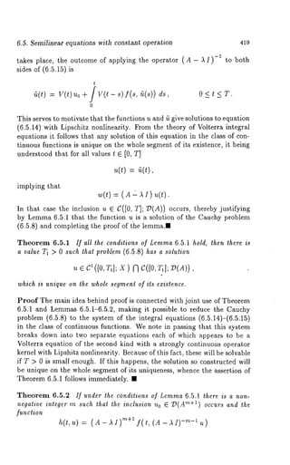 6.5. Semilinear equations with cons~an~ operation 419 
takes place, the outcome of applying the operator (A - A 1)-1 to both 
sides of (6.5.15) 
t 
~(t) = v(t) .o + / v(t - .) f(., ~(.)) 
0 
O(t~T. 
This serves to motivate that the functions u and fi give solutions to equation 
(6.5.14) with Lipschitz nonlinearity. From the theory of Volterra integral 
equations it follows that any solution of this equation in the class of con-tinuous 
functions is unique on the whole segment of its existence, it being 
understood that for all values t E [0, T] 
u(t) = ~(t), 
implying that 
w(~)= (A " ~)u(~). 
In that case the inclusion u E C([0, T]; ~(A)) occurs, thereby justifying 
by Lemma6 .5.1 that the function u is a solution of the Cauchy problem 
(6.5.8) and completing the proof of the lemma.¯ 
Theorem 6.5.1 If all the conditions of Lemma 6.5.1 hold, then there is 
a value T1 > 0 such that problem (6.5.8) has a solution 
~, e c’([o,T,]x; ) f3 c([o,T1~];( A)), 
which is unique on the whole segment of its existence. 
Proof The main idea behind proof is connected with joint use of Theorem 
6.5.1 and Lemmas 6.5.1-6.5.2, making it possible to reduce the Cauchy 
problem (6.5.8) to the system of the integral equations (6.5.14)-(6.5.15) 
in the class of continuous functions. We note in passing that this system 
breaks down into two separate equations each of which appears to be a 
Volterra equation of the second kind with a strongly continuous operator 
kernel with Lipshitz nonlinearity. Because of this fact, these will be solvable 
if T > 0 is small enough. If this happens, the solution so constructed will 
be unique on the whole segment of its uniqueness, whence the assertion of 
Theorem 6.5.1 follows immediately. ¯ 
Theorem 6.5.2 If under the conditions of Lemma 6.5.1 there is a non-negative 
integer m such that the inclusion Uo ~ T~(Are+l) occurs and the 
function 
h(t,u) = (A-AI) m+l f(t,(A-AI)-m-lu) 
 