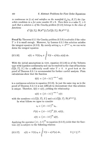 420 6. Abstract Problems for First Order Equations 
is continuouisn ands atiCeso n the manifoldX x(o ,R,T) the 
schitz condition in u for some number R > O. Then there is a value T1 > 0 
such that a solution u of the Cauchy problem (6.5.8) belongs to the class of 
functions 
C~ ([0, Ta]; D(A"n)) C([O, TI ]; D(Am+~)). 
Proof By Theorem 6.5.1 the Cauchy problem (6.5.8) is solvable if the value 
T > 0 is small enough. Moreover, by Lemma6 .5.1 this solution satisfies 
the integral equation (6.5.9). By merely setting v0 = "~+1 u0 we c an write 
down the integral equation 
(6.5.16) v(t) = V(t) Vo + / V(t - s) h(s, ds. 
o 
With the initial assumptions in view, equation (6.5.16) is of the Volterra 
type with Lipschitz nonlinearity and can be resolved in the class of functions 
C([0, T]; X) for a sufficiently small value T > 0. A good look at the 
proof of Theorem6 .5.1 is recommendedf or further careful analysis. Plain 
calculations show that the function 
is a continuous solution to equation (6.5.9). In just the same way as in the 
proof of Theorem 6.5.1 it is not difficult to demonstrate that this solution 
is unique. Therefore, fi(t) u(t), yi elding th e re lationship 
u(t) = (A- -m-~ v(t 
with the members v G C([O, T]; X ) and 
In what follows we agree to consider 
Zo= (A-~!)rnuo, 
F(t) = (A - ,~ I) m f(t, u(t)), 
Z(t) -=- ( A- /~[)rn tt(t). 
Applying the operator (A- A I)m to equation (6.5.9) yields that the func-tion 
z(t) is subject to the following relation: 
t 
(6.5.17) z(t) = V(t) Zo + / V(t- s) F(s) 0 < t < T. 
o 
 