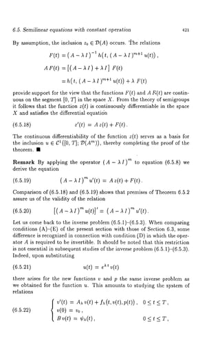 6.5. Semilinear equations with constant operation 421 
By assumption, the inclusion z0 E 7)(A) occurs, r~he relations 
F(0= (A- ~ I)-1h (t, ( A- ~ ~)"+~1( ~)), 
=h(t, ( A- ~I)m+l u(t)) + 
provide support for the view that the functions F(t) and A F,(t) are contin-uous 
on the segment [0, T] in the space X. From the theory of semigroups 
it follows that the function z(t) is continuously differentiable in the space 
X and satisfies the differential equatidn 
(6.5.1s) z’(t) = A 40 
The continuous differentiability of the function z(t) serves as a basis for 
the inclusion u E C1 ([0, T]; 7?(A’~)), thereby completing the proof of 
theorem. ¯ 
Remark By applying the operator (A- ,~ I) ’~ to equation (6.5.8) 
derive the equation 
(6.5.19) (A- AI)m u’(t) = Az(t) + F(t). 
Comparison of (6.5.18) and (6.5.19) shows that premises of Theorem 6.5.2 
assure us of the validity of the relation 
(6.5.~o) [(A-~I)~(t)]’ = (A- ~)~ 
Let us come back to the inverse problem (6.5.1)-(6.5.3). When comparing 
conditions (A)-(E) of the present section with those of Section 6.3, 
difference is recognized in connection with condition (D) in which the oper-ator 
A is required to be invertible. It should be noted that this restriction 
is not essential in subsequent studies of the inverse problem (6.5.1)-(6.5.3). 
Indeed, upon substituting 
(6.5.21) u(t) = ~ v(t) 
there arises for the new functions v and p the same inverse problem as 
we obtained for the function u. This amounts to studying the system of 
relations 
v’(t)= A ~~ (t)+ I x( t, v(t),p (t)), 
v(0) = v0, 
Sv(O= ¢~(~), 
0<t<T, 
0<t<T, 
 