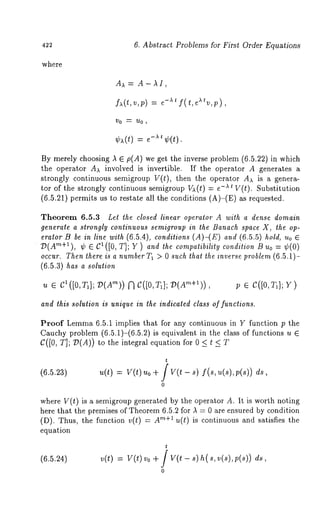 6. Abstract Problems for First Order Equations 
where 
A-hi, 
fa(~.,v,p) = e-at f(t,eatv,p), 
By merely choosing ~ E p(A) we get the inverse problem (6.5.22) in which 
the operator Aa involved is invertible. If the operator A generates a 
strongly continuous semigroup V(t), then the operator Aa is a genera-tor 
of the strongly continuous semigroup Va(t) = -At V(t). Substitution 
(6.5.21) permits us to restate all the conditions (A)-(E) as requested. 
Theorem 6.5.3 Let the closed linear operator A with a dense domain 
generate a strongly continuous semigroup in the Banach space X, the op-eralor 
B be in line with (6.5.4), conditions (A)-(E) (6.5 .5) hold, Uo E 
D(Am+I), ~ C1([0, T] ; Y)andthe compatibility cond ition B uo = ~b( 
occur. Then there is a number T~ > 0 such that the inverse problem (6.5.1)- 
(6.5.3) has a solution 
?.t e cl([0,~P1]; D(A’n)) [’] C([0,T~]; v e 
and this solution is unique in the indicated class of functions. 
Proof Lemma 6.5.1 implies that for any continuous in Y function p the 
Cauchy problem (6.5.1)-(6.5.2) is equivalent in the class of functions 
C([0, T]; D(A)) to the integral equation for 0 < t 
(6.5,23) 
t 
= v(t) o + f v(t - f(s ds, 
0 
where V(t) is ~ semigroup generated by the operator A. It is worth noting 
here that the premises of Theorem 6.5.2 for ~ = 0 are ensured by condition 
(D). Thus, the function v(t) = r~+~ u(t) i s c ontinuous a nd s atisfies t he 
equation 
(6.5.24) 
t 
v(t) = v(t)vo + / v(t s),~(s,v(s),p(s)) ds 
0 
 