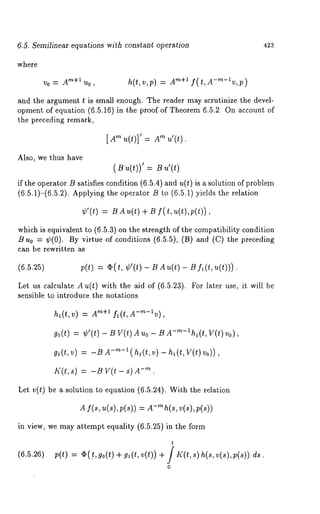 6.5. Semilinear equations with constant operation 423 
where 
v0= A’~+lUo, h(t,v,p) = A’~+i f(t,A-’~-~v,p) 
and the argument t is small enough. The reader may scrutinize the devel-opment 
of equation (6.5.16) in the proof of Theorem 6.5.2. On account 
the preceding remark, 
[A"~ u(t)]’ = A"~ u’(t) 
Also, we thus have 
(Bu (t))’= Bu ’(t) 
if the operator B satisfies condition (6.5.4) and u(t) is a solution of problem 
(6.5.1)-(6.5.2). Applying the operator B to (6.5.1) yields the relation 
¢’(t) BAu(t) + B f( t,u(t),p(t)), 
which is equivalent to (6.5.3) on the strength of the compatibility condition 
B u0 = ¢(0). By virtue of conditions (6.5.5), (B) and (C) the preceding 
can be rewritten as 
(6.5.25) p(t) = q) (t, ¢’(t) - B A u(t) - B fl (t, 
Let us calculate A u(t) with the aid of (6.5.23). For later use, it will 
sensible to introduce the notations 
ha(t,v) = Am+l fl(t,A-m-~v), 
go(t) = ¢’(t) - B V(t) A Uo - B d-’~-lhl(t, V(t) 
gl(t, v) = -B -’~-1 (h~(t, v) - h (t , V(t) Vo)) 
I~(t,s ) = -~ v(t - ~).- ’~ 
Let v(t) be a solution to equation (6.5.24). With the relution 
A f(s, u(s), p(s)) = A-’~h(s, v(s), p(s)) 
in view, we may attempt equality (6.5.25) in the form 
t 
(6.5.26)p(t) = c~(t., go(t) + g~(t, v(t)) + / K(t, s) h(s, ds. 
0 
 