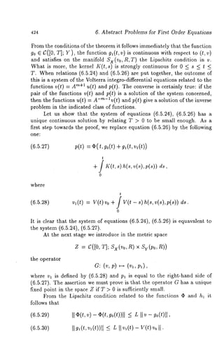 424 6. Abstract Problems for First Order Equations 
From the conditions of the theorem it follows immediately that the function 
go e C([0, T]; Y), the function gl(t, v)is continuous with respect to (t, v) 
and satisfies on the manifold Sx(Vo, R,T) the Lipschitz condition in v. 
What is more, the kernel K(t, s) is strongly continuous for 0 _< s < t < 
T. When relations (6.5.24) and (6.5.26) are put together, the outcome 
this is a system of the Volterra integro-differential equations related to the 
functions v(t) = "~+a u(t) and p(t). The converse i s c ertainly t rue: i f t he 
pair of the functions v(t) and p(t) is a solution of the system concerned, 
then the functions u(t) = A-m-lv(t) and p(t) give a solution of the inverse 
problem in the indicated class of functions. 
Let us show that the system of equations (6.5.24), (6.5.26) has 
unique continuous solution by relating T > 0 to be small enough. As a 
first step towards the proof, we replace equation (6.5.26) by the following 
one: 
(6.5.27) 
t 
+/ I~’(~s,) h(s,v (s)p, (s)) 
0 
where 
(6.5.2s) vl(t) V(t)Vo+/V(t-s)h(s,v(~),p(~))ds. 
0 
It is clear that the system of equations (6.5.24), (6.5.26) is equavalent 
the system (6.5.24), (6.5.27). 
At the next stage we introduce in the metric space 
Z = C([0, ~]; S~(Vo, ~) × S~(~o, 
the operator 
where v~ is defined by (6.5.28) and p~ is equal to the right-hand side 
(6.5.27). The assertion we must prove is that the operator G has a unique 
fixed point, in the space Z if T > 0 is sufficiently small. 
From the Lipschitz condition related to the functions ~ and h~ it 
follows that 
(6.5.29) II¢ (t,v )- ~(t,g 0(t))_ll< L I I~ - g0(t)ll, 
(6.5.30) 
 