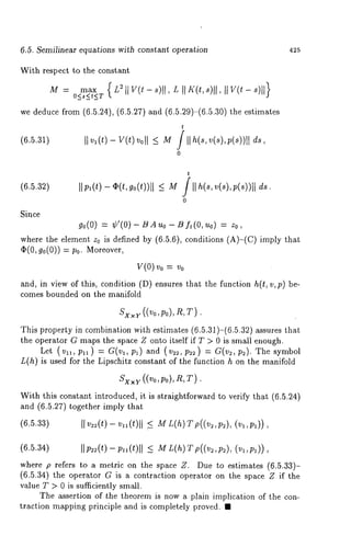 6.5. Semilinear equations with constant operation 
With respect to the constant 
M = max (L~llV(t-s)[I,L[IK(t,s)ll IIV(t-s)ll} 
O<s<~<T ’ 
we deduce from (6.5.24), (6.5.27) and (6.5.29)-(6.5.30) the estimates 
t 
(6.5.31) IIv,(t)-v(t)< M/ llh(s,v(s),p(s))ll ds, 
0 
425 
t 
(6.5.32) Ilpl(t)--gP(t,go(t))[I <_ M /llh(s,v(s),p(s))ll 
0 
Since 
go(0) = ¢’(0) BAuo - Bf~(O, uo ) = zo 
where the element z0 is defined by (6.5.6), conditions (A)-(C) imply 
(I)(0, g0(0)) = P0. Moreover, 
Y(0) v0 = 
and, in view of this, condition (D) ensures that the function h(t, v,p) be-comes 
bounded on the manifold 
Sx×y((Vo,Po),R,T) 
This property in combination with estimates (6.5.31)-(6.5.32) assures 
the operator G maps the space Z onto itself if T > 0 is small enough. 
Let (v11, P11) = G(vl, p~) and (v:2, p2:) = G(,2, ~2). Xhe 
L(h) is used for the Lipschitz constant of the function h on the manifold 
. 
With this constant introduced, it is straightforward to verify that (6.5.24) 
and (6.5.27) together imply that 
(6.5.33) 
(6.5.34) IIP~(t)-p,(t)l I <_ M L(h)T p((v~,p~), (v:,p:)) 
where p refers to a metric on the space Z. Due to estimates (6.5.33)- 
(6.5.34) the operator G is a contraction operator on the space Z if the 
value T > 0 is sufficiently small. 
The assertion of the theorem is now a plain implication of the corn 
traction mapping principle and is completely proved. ¯ 
 