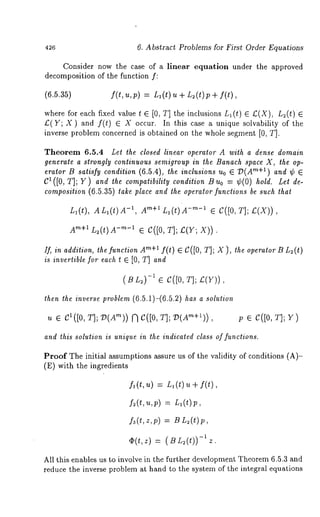 426 6. Abstract Problems for First Order Equations 
Consider now the case of a linear equation under the approved 
decomposition of the function f: 
(6.5.35) f(t, u,p) = L~(t) u + L2(t)p + 
where for each fixed value t ¯ [0, T] the inclusions n~(t) L;(X), 
£(Y; X) and f(t) ¯ occur. In thi s cas e a u ni que sol vability of the 
inverse problem concerned is obtained on the whole segment [0, T]. 
Theorem 6.5.4 Let the closed linear operator A with a dense domain 
generate a strongly continuous semigroup in the Banach space X, the op-erator 
B satisfy condition (6.5.4), the inclusions uo ¯ "D(Are+l) and ¢ ¯ 
C1 ([0, T]; Y) and lhe compatibility condition Bu0 = ¢(0) hold. Let de-composition 
(6.5.35) take place and the operator functions be such that 
L~(t), ALI(t)A -1, Am+lnl(t) -m-1 ¯ C([0, T] ; £( X)), 
Arn+lL2(t)g-m-1 ¯ C([0, T];£(Y; X)). 
If, in addition, the function Arn+a f(t) C([0, T] ; X ), theoperator B Lu(t 
is invertible for each 1 ¯ [0, T] and 
(BL2) -a ¯ C([O, T]; £(Y)), 
then lhe inverse problem (6.5.1)-(6.5.2) has a solution 
u ¯ Ct([o,r];v(Am)) ~C([O,T];V(Am+t)), p ¯ C([0, T]; Y) 
and this solution is unique in the indicated class of functions. 
Proof The initial assumptions assure us of the validity of conditions (A)- 
(E) with the ingredients 
£(t,u) = n~(t) u + f(t), 
f~(L u,V) = La(t)p, 
fa(t,z,p) : B Lz(t)p, 
¢(t,z) (-S~zL.y(t)) 
All this enables us to involve in the further development Theorem 6.5.3 and 
reduce the inverse problem at hand to the system of the integral equations 
 