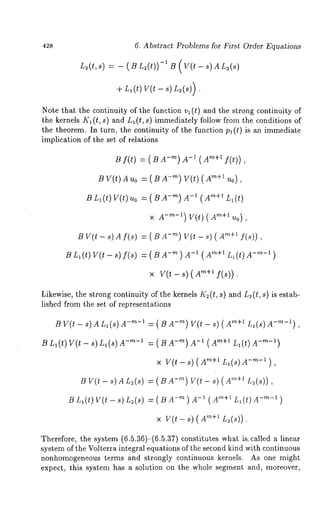 42s 6. Abstract Problems for First Order Equations 
L~(t, s) = - ( B L~(t))-1 1~ ( V(l. -- S) A L2(s) 
-b Ll(t) ~/(t - s)L~(s)). 
Note that the continuity of the function v~ (t) and the strong continuity 
the kernels K1 (t, s) and L~ (t, s) immediately follow from the conditions 
the theorem. In turn, the continuity of the function Pl (t) is an immediate 
implication of the set of relations 
B f(~;) = ( -m) m-1(Am+l f(t) 
BV (t)A ~o= (B- ~) V(t) (’~+~~ o), 
BL , (~)Y (~~) o= ( -~) ~-(1X~, +~, ( 
x A-~-’) ~V+(~’ )(A 
BV (~- s) Af (~)= ( BA -~V) (~- ~) ( ~"+~ 
~ Z,( ~) V(~- ~) f(~) -~) A-1 (~+’ Z(,~) d-"-’) 
~ V(~- ~) ~+’f (~)). 
Likewise, the strong continuity of the kernels I(~ (t, s) and L~ (t, s) is estab-lished 
from the set of representations 
B V(t- s)Anl(S)A -m-1 = ( B -~) V(t - s) "~+l Ll(S ) m-~- i) , 
~ n,(~) V(~- ~) ~,(~) -~-1 =(~-~) A-1(A~+-’ ~L-’,()~)A 
x Y(~-~)~ +1~ I(~)A-~-’), 
B V(t - 8) An~(s) = ( -~) V(t- s) ’’ ~+~ L.~(s) ) , 
B L~(t) W(t - s) n~(s) = ( B -I ( A’+I L~( t) A- ~-l ) 
x w(~- ~) ~+’~ (~)). 
Therefore, the system (6.5.36)-(6.5.37) constitutes wh~t is~c~lled ~ linear 
system of the Volterra integral equations of the second kind with continuous 
nonhomogeneous terms and strongly continuous kernels. As one might 
expect, this system has a solution on the whole segment and, moreover, 
 