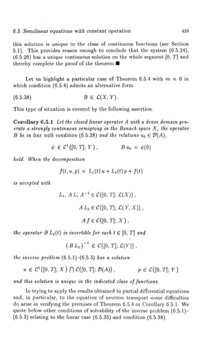 6.5. Semilinear equations wi$h constant operation 429 
this solution is unique in the class of continuous functions (see Section 
5.1). This provides reason enough to conclude that the system (6.5.24), 
(6.5.26) has a unique continuous solution on the whole segment [0, T] and 
thereby complete the proof of the theorem." 
Let us highlight a particular case of Theorem 6.5.4 with m = 0 in 
which condition (6.5.4) admits an alternative form 
(6.5.38) B ¯ £(X, Y). 
This type of situation is covered by the following assertion. 
Corollary 6.5.1 Let the closed linear operator A with a dense domain gen-erate 
a strongly continuous semigroup in the Banach space X, the operator 
B be in line with condition (6.5.38) and the relations Uo ¯ :D(A), 
¢ ¯ c1 ([0, T];V ), BU o= ¢(0) 
hold. When the decomposition 
f(t, u, p) =- L, (t) u ÷ L~(t) p 
is accepted with 
L,, AL, A-~ ¯ 8([0, T]; £(X)), 
AL~ ¯ C([0, T]; £(r, X)), 
Afe C([0, T]; X), 
the operator B L2(t) is invertible for each t [0, T] and 
(Br ~)-’¯ C([0,T ];~ (Y)), 
the inverse problem (6.5.1)-(6.5.3) has a solution 
u ¯ 5q ([0, T]; X) ~ 5’([0, T]; ID(A)) p ¯ g([0, T]; Y) 
and this solution is unique in the indicated class of functions. 
In trying to apply the results obtained to partial differential equations 
and, in particular, to the equation of neutron transport some difficulties 
do arise in verifying the premises of Theorem 6.5.4 or Corollary 6.5.1. We 
quote below other conditions of solvability of the inverse problem (6.5.1)- 
(6.5.3) relating to the linear case (6.5.35) and condition (6.5.38). 
 