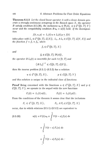 43o 6. Abstract Problems for First Order Equations 
Theorem 6.5.5 Lel the closed linear operator A with a dense domain gen-erate 
a strongly continuous semigroup in the Banach space X, the operator 
B satisfy condition (6.5.38), the inclusions uo E D(A), ~ C~([0, T] ; Y) 
occur and the compatibility condition B uo = ~(0) hold. If the decomposi-tion 
f(t,u,p) = L~(t)u+ L:(t)p+ 
lakes place wilh L1 ~ C1 ([0, T]; Z:(X)), Lz, A Lz ~ C([0, T];/~(Y, and 
the function f = fl + f~, where 
and 
Is ~ c([0, N; V(A)), 
the operator B L~(t) is inverlible for each t [0, T] and 
(B L~)-1 e C([0, T]; £(Y)), 
then the inverse problem (6.5.1)-(6.5.3) has a solution 
u e c1([0, T]; x), p e c([0, T]; Y) 
and this solution is unique in the indicated class of functions. 
Proof Being concerned with the functions u ~ C~([0, T]; X) and p 
C([0, T]; Y), we operate in the sequel with the new functi~Jns 
F~(t) = L~(t) u(t), F~(t) : n~(t)p(O. 
From the conditions of the theorem it seems clear that the inclusions 
F, ~ 81([0, T]; X), Fe, AF~ ¢C([0, T]; X) 
occur, due to which relations (6.5.1)-(6.5.2) ~re equivalent, 
(6.5.39) u(t) = V(t) Uo V(t 8) f(s) ds 
0 
t 
+ / v(t - ~) F~ (s) 
0 
+ / v(t - ~) F~(s) 
0 
 