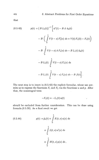 432 6. Abstract Problems for First Order Equations 
(6.5.43) p(t) = S L2(t))-~ [¢’(t)- s A ~o(ti 
t 
t 
- B / V(t - s) A F2(s) ds - B Ll(t) 
0 
- B Ll(t) 
t 
V(t - s) Fl(s) ds 
0 
t 
0 
The next step is to insert in (6.5.43) the explicit formulae, whose use per-mits 
us to express the functions F~ and F~ via the functions u and p. After 
that, the nonintegral term 
--r 1 (t) -L1 (t ) u( 
should be excluded from further consideration. This can be done using 
formula (6.5.39). As a final result we get 
(6.5.44) 
t 
p(t)= po(t+) f I~’(t,s ) ~(~) 
0 
t 
+ / L(t,s) u’(s) 
+ / M(t, s) p(s) 
0 
 