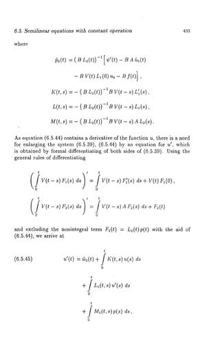 6.5. Semilinear equations with constant operafion 433 
where 
~o(t) = ( B L2(t))-l [ - BA~0(t 
- B V(t) Ll(O)uo - Bf(t)] 
K(t, s) = - ( B L2(t))-iB V(t L’I ( s), 
L(t,s) = - ( S L~(t))-IB V(t - s)n,(s), 
M(t,s) = - ( B L~(t))-l B s) A L2(s) 
As equation (6.5.44) contains a derivative of the function u, there is a need 
for enlarging the system (6.5.39), (6.5.44) by an equation u’, which 
is obtained by formal differentiating of both sides of (6.5.39). Using the 
general rules of differentiating 
t / t 
0 
v(t - 8) ~(8) = V(t - 8),4 V~(8) 
0 
and excluding the nonintegral term F~(t) = L~(t)p(t) with the aid of 
(6.5.44), we arrive 
(6.5.45) 
t 
,~’(t)= Co(t+) / I~’(t,s ) ~(s) 
0 
t 
+ / Zl(t,,)u’(,) 
0 
t 
+f M~(t~, ) v(~) 
0 
 