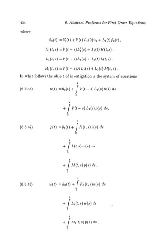 434 
where 
Abstract Problems for First Order Equations 
~o(t)= ~’o(t)+ v(t) L1( 0)U+o L ~(t)go(t), 
I’(l(t, s) = V(t - s) Ll~(s) + L~(t) 
L~(t,s ) =V (t- s) L~(s+) L ~(t) 
M~(t,s) = V(t - s) A L~(s) + L~(t) 
In what follows the object of investigation is the system of equations 
(6.5.46) u(t) = ~o(t) + / V(t - s) L~ (s) 
o 
t 
+ f v(t - ~)L~(s)p(s) 
0 
t 
(6.5.47) p(t) =/5o(t) + / K(t, s) u(s) 
o 
t 
+ / L(t, s) w(s) 
o 
t 
+ / M(t,s)p(s) 
o 
(6.5.48) w(t) = (vo(t) + / IQ(t, s) 
o 
t 
+ f L~(t, ~) ~(s) 
o 
t 
+f M~(t~, 1p (~) 
o 
 
