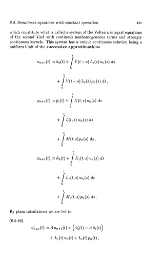 6.5. Semilinear equations with constant operation 435 
which constitute what is called a system of the Volterra integral equations 
of the second kind with continous nonhomogeneous terms and strongly 
continuous kernels. This system has a unique continuous solution being a 
uniform limit of the successive approximations 
t 
~.+l(t) = ~0(t) + / v(t - s) Ll(s)u~(~)ds 
0 
t 
+ / y(t - s) L~(~p) ~(~) 
0 
t 
p.+~(t=) po(t+) f ~<(t,~ ) u.(s) d~ 
t 
+ / L(t,s) wn(s) 
0 
t 
+ fM(t,~)p.(~) 
0 
t 
~.+~(t=) coo(t)+ f ~rf~~ ) ~(~d) ~ 
0 
t 
+ ds 
0 
t 
+ / MI (t, s) Pn (s) 
0 
By plain calculations we are led to 
(6.5.49) 
+ L~(t)u~(t) + L~(t)p~(t), 
 