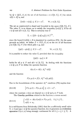 442 6. Abstract Problems for First Order Equations 
by Q = Q/Ta,K,~) the set of all functions v ~ C~[0, T~]; X) for which 
~(0) ~ A~ ~o and 
II v(0 - ~(~)~I~ ~ I~ - ~,w, ~~ [0,~]. 
The set so constructed is closed and bounded in the space C([0, T~]; X). 
The value T~ is so chosen as to satisfy the inequMity ~] v(t)l ~ ~ R for all 
v ~ Q and all t ~ [0, T~]. This is certainly true if 
~~ , < ((~-~;~0~)/~) 
since the bound ~ v(0)~ < R is stipulated by condition (P3). On the 
grounds as before, we define P = P(T~, K, ~) as the set of all functions 
p e C([0, T~]; ~) for which p(0) : P0 
~~,p(t)-p(s)~[ ~ K]t-s~ Vt, sG[O,T~], 
It is possible to reduce the value T~ provided thut the inequality 
~ ~(t) - ~0 ~ < 
holds for all p ~ P and all t G [0, T~]. In dealin~ with the functions 
v G Q, p G P we define the operator function 
A(v;t) = A( t, ~ v( t)) 
and the function 
F(v,p;t)= f(t, ~ v(t),p(t)). 
Due to the boundedness of the operator A~-~ condition (PS) implies that 
(6.6.10) F(v,p;t) - F(v,p;s)[_ < clt-where 
the constant c does not depend on v E Q and p E P both. 
The Cauehy problem related to the function u comes second: 
f u’(t) = A(v;t)u(t)+F(v,p;t), 0<t<T1, 
(6.6.11) u(0) = u0. 
It is well-known from Sobolevsky (1961) that for a sufficiently small value 
T1 > 0 and any v ~ Q the operator function A(v; t) generates an evolution 
operator U(v;t, s) being strongly continuous for all 0 _< s < t < Ta. A 
 