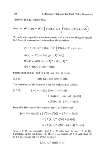 444 
6. Abstract Problems for First Order Equations 
Likewise, (6.6.12) implies that 
(6.6.18) B’(t) u(t) = B’(t) (U(v;t,O) 
t 
0 
To make our exposition more transparent and write some things in simpli-fied 
form, it is convenient to introduce the notations 
w(t) = A~U (v;t,O)uo+ A~f tU(v;t,s)F(v,p;8) 
o 
a(v,t) = ¢’(t) B(t) fl (t, A; ~v(t)), 
D(v; t) = B(t) A(~; t) Ag~ - ~’(t) ~, 
z(t) = a(v;t) + D(v;t) 
Substituting (6.6.17) and (6.6.18) into (6.6.16) 
(6.6.19) B(t) f~(t, u(t),p(t)) 
The increment of the function z can be evaluated as follows: 
(6.6.20) II z(t) - z(s)lI <_ II a(v; t) - a(v; I 
+I I D(v; t) - D(v; ~)1’1 II ~(t)II 
£rom the definition of the function a(v; t) it follows that 
II a(~; ~) - ~(~; 8)11 < II V(~) - ~’(~)11. ÷ II 
× II .fl (t, A~~ ~(t))- f~( ~, -~~ (~))II. 
Since v G Q, the inequality IIv(t)ll < Rholds true for any t G [0, T~]. 
Therefore, under condition (P8) there is a constant M > 0 such that for 
all t G [0, Ta] and all v ~ Q the estimate 
I[£(t, A~ v(t))[I <_ 
 