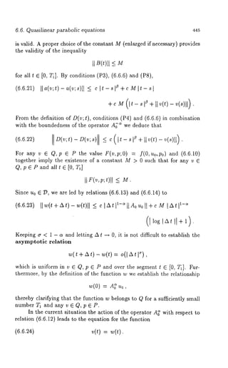 6.6. Quasilinear parabolic equations 445 
is valid. A proper choice of the constant M (enlarged if necessary) provides 
the validity of the inequality 
II B(t)ll -< 
for all* E [0, T~]. By conditions (P3), (6.6.6) and (P8), 
(6.6.21) ]]a(v;t)-a(v;s)[ I < c]t-s]a +c M]t-sl 
+c (It- + II v(t) - v(s)ll) 
From the definition of/)(v; t), conditions (P4) and (6.6.6)in combination 
with the boundedness of the operator Aj= we deduce that 
(6.6.22) D(v;t)- D(v;s) 
For any v ~ Q, p G P the value F(v,p;O) = f(O,uo, po) and (6.6.10) 
together imply the existence of a constant M > 0 sudi that for any v 
Q, p G P and all t G [0, 
Since u0 G D, we are led by relations (6.6.13) ~nd (6.6.14) 
(6.6.23) llw(t+At)-w(t)[] IAtt ~-=l[Aouoll+c M 
Keeping ~ < 1 - ~ and letting ~ ~ ~ 0, it is not diNcult to establish the 
asymptotic relation 
which is uniform in v ~ 0, P ~ P and over the segment ~ 
thermore, by the definition of the %notion w we establish the relationship 
~(0~ = 
thereby clarifying that the Nnction w belongs to Q for a su~ciently small 
number T~ and any v ~ Q, p ~ P. 
In the current situation ghe action of the operator A~ with respect 
relation (6.6.12) leads to the equation for the Nnction 
(6.6.24) v(~) 
 