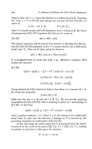 446 6. Abstract Problems for First Order Equations 
Observe that z(0) = z0, where the element z0 is defined by (6.6.8). Inserting 
the value s = 0 in (6.6.20) and taking into account (6.6.21)-(6.6.22), 
arrive at 
whenT I is smalle nougha ndb othe lementvs and w belongt o (~. By virtue 
of~ ump~io(nP~ )-(~PqT.)~ i(o~n. ~.¢~~)n b ~~ 
(6.6.25) p(t) = O(t, z(t)) 
The desired assertion will be proved if we succeed in showing that the sys-tem 
(6.6.24)-(6.6.25) possesses in Q x P a unique solution for a sufficiently 
small value T1. This can be done using the function 
g(t) = q~(t, a(w;t) + D(w;t)w(t)). 
It is straightforward to verify that g(0) : P0. Moreover, condition (P9) 
implies the estimate 
(6.6 
II g(t)g (~)ll _e< (It- ~z +I t ~w( ;t ) - a(w; s)lI 
+ [ID(w;t)- D(w;s)ll II w(t)l[ 
Using estimate (6.6.22) behind we deduce that there is a constant M > 
for which the inequality 
IID(w,t)ll < M 
holds true for any w 6 Q and all t 6 [0, T1]. By successively applying 
inequalities (6.6.21)-(6.6.22) with w standing in place of v and relying 
(6.6.26), we find that 
It g(t) g(s)ll < c (It - s z .÷I I w()t - w(s)ll) 
with a positive constant c > 0. Since ~ < fl, the existence of a sufficiently 
small value T~ such that the function g belor~gs to P is ensured by the 
preceding inequality in combination with (6.6.23). 
At the next stage the metric space Q x P is equipped with the metric 
~ induced by the norm of the space C([0, TJ; X ) x C([0, T~]; Y ), making 
it possible to introduce in this space the operator 
a: (v, p) ~ (w, 
 