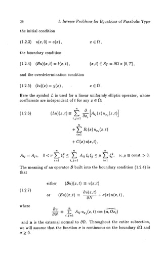 26 1. Inverse Problems for Equations of Parabolic Type 
the initial condition 
(1.2.3.)( =, 0) 
the boundary condition 
(1.2.4) (Bu)(x,t) = b(z,t), 
and the overdetermination condition 
(x, t) ¯ sT= oa× [ 0, T], 
(1.2.5) (lu)(x) = X(x), x ¯ f2. 
Here the symbol L is used for a linear uniformly elliptic operator, whose 
coefficients are independent of t for any x ¯ ~: 
(1.2.6) 
0 
i,j=l 
i=1 
+ c(x) u(x,t), 
- - i u, #_= const > 0. 
i=1 i,j=l 
The meaning of an operator B built into the boundary condition (1.2.4) 
that 
(1.2.7) 
either (Bu)(x, -- u(x , t) 
or (Bu)(x,t) =- aONu+ (x ~,tr)(x) u(x,t), 
where 
Ou _ ~ Aou.j(x,t) cos(n, Ox~) 
ON - i,j=l 
and n is the external normal to 0f2. Throughout the entire subsection, 
we will assume that the function ~ is continuous on the boundary Of 2 and 
~r>O. 
 