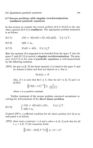 6.6. Quasilinear parabolic equations 449 
6.7 Inverse problems with singular overdetermlnation: 
semilinear parabolic equations 
In this section we consider the inverse problem (6.6.1)-(6.6.3) in the 
when equation (6.6.1) is semilinear. The appropriate problem statement 
is as follows: 
(6.7.1) u’(t) = A(t) u(t) + f(t, u(t), 
O<t<T, 
(6.7.2) u(0) = Uo, 
(6.7.3) B ~,(t) = ¢(t), 0 _< <,T. 
Here the operator B is supposed to be bounded from the space X into the 
space Y and (6.7.3) is termed a singular overdetermination. The pres-ence 
of (6.7.1) in the class of parabolic equations is well-characterized 
by the following condition: 
(PP1) for anyt E [0, T] the linear operator A is closed in the space X and 
its domain is dense and does notdepend on t, that is, 
7)(A(t)) 
Also, if A is such that ReA >_ O, then for all t ~ [0, T] and A ~ 
p(A(t)) 
C 
(A(t)-AI)-I <-IAI+I’ 
where c is a positive constant. 
Further treatment of the inverse problem concerned necessitates in-volving 
the well-posedness of the direct linear problem 
(6.7.4) 
u’(t) A(t) u( t)+f(t), 
u(0)=Uo. 
O<t<T, 
Granted (PP1), a sufficient condition for the direct problem (6.7.4) to 
well-posed is as follows: 
(PP2) there exist a constant c > 0 and a value ~ ~ (0, 1] such that for all 
t, s, v ~ [0, T] the inequality holds: 
IliA(t)-A(s)] ~A.-~(r) <_ c It-sl 
 