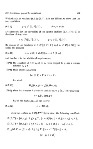 6.7. Semilinear parabolic equations 451 
With the aid of relations (6.7.6)-(6.7.7) it is not difficult to show that 
two conditions 
(6.7.9) ~ E C1([0, T]; Y), Bu0 = ~(0) 
are necessary for the solvability of the inverse problem (6.7.1)-(6.7.3) 
the class of functions 
u E C1([0, :~]; X), 
By means of the functions ~b E C1([0, T]; Y) and u0 ~D(BA(O)) we 
define the element 
(6.7.10) Zo = ~b’(0) B A(O) Uo- B f~(O, Uo) 
and involve it in the additional requirements: 
(VV3) the equation B f~(O, uo,p) = Zo with respect to p has a unique 
solution Po ~ Y; 
(PP4) there exists a mapping 
f3: [O,T]xYxY ~--* Y 
for which 
(6.7.11) B fz(t,u,p) = fz(t,Bu,p) 
(PP5) there is a number R > 0 such that for any t ~ [0, T] the mapping 
z = fz(t, ~b(t), 
has in the ball Sy(po, R) the inverse 
(6.7.1~) p = ~(t,z). 
With the relation u0 ~ 7)(A1+~(0)) in view, the following manifolds 
SI ( R, T) = { ( t, z, p): O <T, Il z - A(O) uo ll < Rlip -poll <R}, 
So(n,r ) = {(t,z,;): 0 <~< T,I Iz-uoll< 2, lip- ;oil < 
SI+~(n,T) = {(t,z,p): 0 < t < T, Ilz- AX+fl(O)uoll < n, 
II;-;oll < n} 
 