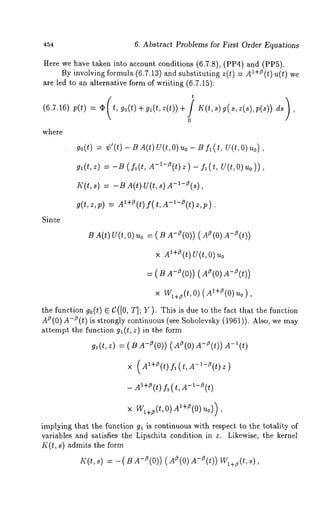 454 6. Abstract Problems for First Order Equations 
Here we have taken into account conditions (6.7.8), (PP4) and (PPh). 
By involving formula (6.7.13) and substituting z(t) = l+z (t)u(t) we 
are led to an alternative form of wriiting (6.7.15): 
(6.7.16) p(t) = 0~ t, go(t)+gl(t,z(t))+ K(t,s)g(s,z(s),p(s)) 
o 
where 
Since 
go(t)= ¢’(t)- BA (t)U (t,Ou)o - Bf ~(t , U(t,O) 
g~(tz, ) ~-- -B( fl(t, A-~-Z(t) z ) fl( t, U(, tO)u o) ) 
I(.(t, s) -BA(t) U(t , s) A-I-Z(s), 
g(t, z,p) = A~+Z(ft()t ,A-l-O(t)z,p). 
B A(t) U(t, O) uo = A-~(0)) (A~( A-~(t)) 
× A~+ZU(t()t ,~ o 
= ( B A-/~(O)) (AZ(O)A-Z(t)) 
× W~+~(t,O)(A’+Z(0)u0) , 
the function go(t) C([0, T] ; Y) . This is dueto t he fact that the f unction 
A~ (0)A-~ (t)is strongly continuous (see Sobolevsky (1961)). Also, 
attempt the function g~(t, z) in the form 
gl (t, z) = ( B A-0 (0)) z (0)A-8 (t)) 
x (A~+~(t) f~(t,A-~-~(t)z) 
- A~+~ (t) fl (t, -~-~ (t) 
x Wl+~(t, 0) AI+~(0) u0)), 
implying that the function g~ is continuous with respect to the totality of 
variables and satisfies the Lipschitz condition in z. Likewise, the kernel 
K(t, s) admits the form 
I((t, s) -= -(B A-Z(0)) (AZ(0) A-Z(t)) W~+z(t, 
 