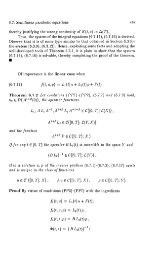 6.7. Semilinear parabolic equations 455 
thereby justifying the strong continuity of I((t, s) in A(T).. 
Thus, the system of the integral equations (6.7.14), (6.7.16) is derived. 
Observe that it is of some type similar to that obtained ir~ Section 6.3 for 
the system (6.3.9), (6.3.12). Hence, exploiting some facts and adopting 
well-developed tools of Theorem 6.3.1, it is plain to show that the system 
(6.7.14), (6.7.16) is solvable, thereby completing the proof of the theorem. 
Of importance is the linear case when 
(6.7.17) f(t, u, p) = L1 (t) u + L~(t)p + 
Theorem 6.7.12 Lel condilions (PP1)-(PP2), (6.7.7) and (6.7.9) 
Uo G V(AI+/)(0)), the operator functions 
L1, ALl A-1IAI+~ L1 a -1-e e C([0, 
AI+eLe C2 ([0T, ];e (r, x)) 
and the function 
~*+~~ e c([0, r]; x). 
if for any t ~ [0, T] the operator B L~(t) is invertible in the space Y and 
(~n ,)-~e C([0,r ]; ;(r)), 
then a solution u, p of the inverse problem (6.7.1)-(6.7.3), (6.7.17) exists 
and is unique in the class of functions 
~ e c~ ([o, r]; x), ~ e c([0, ~]; x), v e c([0, r]; 
Proof By virtue of conditions (PP3)-(PPT) with the ingredients 
f~(t,u) = n~{t) u + F(t), 
k(t,z,v) ~n~(t)~, 
-¢~(t, z) (~ L~(t)) ~ Z 
 