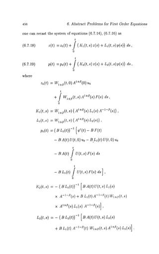 456 6. Abstract Problems for First Order Equations 
one can recast the system of equations (6.7.14), (6.7.16) 
t 
(6.7.18) z(t) :zo(t) +/(I~_’l(t,s)z(s) +Ll(t,s)p(s)) 
o 
(6.7.19) 
where 
t 
p(t) = Po (t) + / ( K~ (t, s) z(s) + L~ (t, s) 
0 
zo(t) = I/Vl+~(t, 0)Al+~3(0) 
t 
+ / Wl+/3(t, s) Al+f3(s) F(s) ds, 
0 
Kl(t, s) = Wl+~(t, s) (Al+~(s) nl A-l- ~(s)) , 
Ll(t, ~)= W l+~(st), ( A~+e(Ls~) (~)) 
po(t) = (BL~(0-~) [¢’(0 - Br(t) 
- B A(t) U(t, O) uo - B.L1 (t) U(t, Uo 
t 
- B A(t) / U(t, s) r(s) ds 
0 
t 
0 
I(2 (t, s) = - ( B L2 (t))-i [ B A(t) U(t, 
× A-~-Z(s) + B L~(t)A-~-Z(t)W~+~(t,s) 
× AX+e(s) Ll(s) A-l-Z(s)] 
L:(t,s) = - ( B L2(t))-’ [ B A(t) U(t,s) 
+ B L,(t) m-i-Z(t) Wl+e(t, s) A~+Z(s) L:(s)] 
 