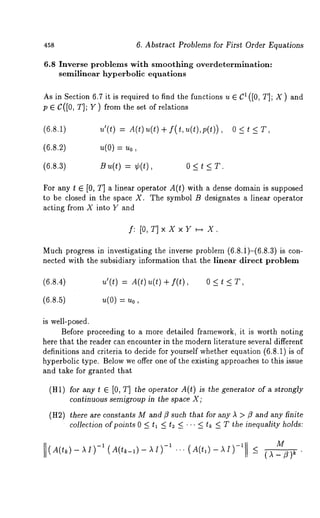 458 6. Abstract Problems for First Order Equations 
6.8 Inverse problems with smoothing overdetermination: 
semilinear hyperbolic equations 
As in Section 6.7 it is required to find the functions u ¯ C1 ([0, r]; X ) and 
p ¯ C([0, T]; Y) from the set of relations 
(6.8.1) 
u’(t) = A(t)u(t) + f(t, u(t),p(t)), 
O<t<T, 
(6.8.~) 
u(O=) uo, 
(6.8.3) 
B u(t) = ¢(t), 0 < t < T. 
For any t ¯ [0, T] a linear operator A(t) with a dense domain is supposed 
to be closed in the space X. The symbol B designates a linear operator 
acting from X into Y and 
f: [O,T]xXxY ~ X. 
Much progress in investigating the inverse problem (6.8.i)-(6.8.3) is 
nected with the subsidiary information that the linear direct problem 
(6.8.4) u’(t) = A(t) u(t) + 
O<t<T, 
(6.8.5) u(0) = uo, 
is well-posed. 
Before proceeding to a more detailed framework, it is worth noting 
here that the reader can encounter in the modern literature several different 
definitions and criteria to decide for yourself whether equation (6.8.1) is 
hyperbolic type. Below we offer one of the existing approaches to this .issue 
and take for granted that 
(Ill) /’or any t ¯ [0, T] the operator A(t) is the generator of a strongly 
continuous semigroup in the space X; 
(H2) there are constants M and ~3 such that for any A > ~3 and any finite 
collection of points 0 <_ tl <_ t~ <_ .. <_ tk <_ T the inequality holds: 
( A(tk) - A -1 ( A(tk_~) - A I) -1 ’’ ’ 
M 
A(t,)-AI) -1 <_ ()~_~)~ 
 