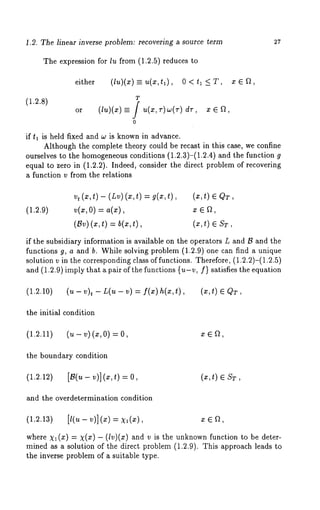 1.2. The linear inverse problem: recovering a source term 27 
The expression for lu from (1.2.5) reduces 
either (lu)(z) =_ u(x,tl), 0 < tl <_ T, 
(1.2.8) T 
or (tu)(x) = f ~(x, r)~(r) dr, fl, 
0 
if tl is held fixed and w is known in advance. 
Although the complete theory could be recast in this case, we confine 
ourselves to the homogeneousc onditions (1.2.3)-(1.2.4) and the function 
equal to zero in (1.2.2). Indeed, consider the direct problem of recovering 
a function v from the relations 
vt (x,t)- (Lv) (x,t) = g(x,t), (x,t) E QT, 
(1.2.9) v(z,0) a(x), x E ~, 
(~v()~ ,t ) = ~(x, (~,t ) 
if the subsidiary information is available on the operators L and B and the 
functions g, a and b. While solving problem (1.2.9) one can find a unique 
solution v in the corresponding class of functions. Therefore, (1.2.2)-(1.2.5) 
and (1.2.9) imply that a pair of the functions {u-v, f) satisfies the equation 
(1.2.10) (u- v)t - L(u- v) = f(x)h(x,t), (x,t) 
the initial condition 
(1.2.11) (u - v) (x, 0) 
the boundary condition 
(1.2.12) [~(~-v)](~,t)=0, (~, t) 
and the overdetermination condition 
(1.2.13) [l(u- v)](x) xEf~, 
where Xl(x) = X(X) (l v)(x) and v is the unknown function to b e d ete r-mined 
as a solution of the direct problem (1.2.9). This approach leads 
the inverse problem of a suitable type. 
 