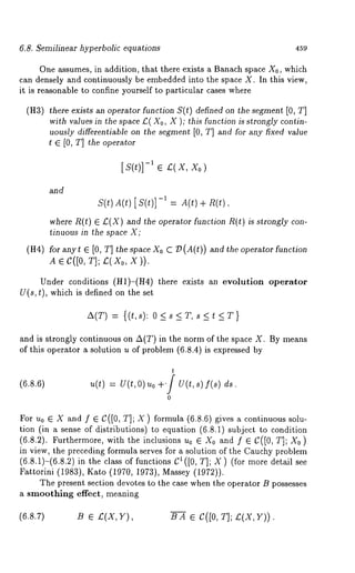 6.8. Semilinear hyperbolic equations 459 
One assumes, in addition, that there exists a Banach space X0, which 
can densely and continuously be embedded into the space X. In this view, 
it is reasonable to confine yourself to particular cases where 
(H3) there exists an operator function S(t) defined on the segment [0, T] 
with values in the space 12( Xo, X ); this function is strongly contin-uously 
differentiable on the segment [0, T] and for any fixed value 
~ E [0, T] the operator 
[s(t)]-’ ¯ t(x, 
and 
S(t) A(t) [ S(t)] -1 A.(t) + R(t), 
where R(t) ¯ £(X) and the operator function R(t) is strongly 
tinuous in the space X; 
(H4) for anyt ¯ [0, T] the space Xo C :D(A(t)) and the operator function 
A ¯ C([0, T]; £,(Xo, X)). 
Under conditions (H1)-(tt4) there exists an evolution operator 
U(s,t), which is defined on the set 
A(T) = {(t,s): O<s<T,s<t<T} 
and is strongly continuous on A(T) in the norm of the space X. By means 
of this operator a solution u of problem (6.8.4) is expressed 
(6.8.6) 
t 
u(t) = U(t, O) Uo +’/ U(t, s) f(s) 
0 
For u0 ¯ X and f ¯ C([0, T]; X) formula (6.8.6) gives a continuous solu-tion 
(in a sense of distributions) to equation (6.8.1) subject to condition 
(6.8.2). Furthermore, with the inclusions u0 ¯ X0 and f ¯ C([0, T]; 
in view, the preceding formula serves ~’or a solution of the Cauchy problem 
(6.8.1)-(6.8.2) in the class of functions 1 ([0, T ]; X) (f or more de tail se 
Fattorini (1983), Kato (1970, 1973), Massey (1972)). 
The present section devotes to the case when the operator B possesses 
a smoothing effect, meaning 
(6.8.7) B ¯ 12(X, Y), B A ¯ C([0, T]; 12(X, Y)). 
 