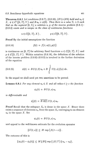 6,8. Semilinear hyperbolic equations 461 
Theorem 6.8.1 Let conditions (6.8.7), (6.8.10), (H1)-(H9) hold and Uo ¯ 
X, ¢¯CI([0,T];Y) and Buo =¢(0). Then there is a value Ta > O such 
lhal on the segment [0, Ta] a solution u, p of the inverse problem (6.8.1)- 
(6.8,3) exists and is unique in the class of continuous functions 
~ ¯ c([0, T]; x), p ¯ C([0, T]; Y). 
Proof By the initial assumptions the function 
(6.8.14) f(t) = f(t,u(t),p(t)) 
is continuous on [0, T] for arbitrary fixed functions u ¯ C([0, T]; X) and 
p ¯ C([0, T]; Y). Within notation (6.8.14), the definition of the solution 
of the inverse problem (6.8.8)-(6.8.9) is involved in the further derivation 
of the equation 
(6.8.15) ¢(t) = B U(t, O) uo + B J U(t, s) f(s) 
0 
In the sequel we shall need yet two assertions to be proved. 
Lemma 6.8.1 For any element Uo ¯ X and all values t >_ s lhe function 
is differentiable and 
¢0(t) = u(t, s) 
¢~(t) = B A(t) U(t,s) 
Proof Recall that the subspace X0 is dense in the space X. Hence there 
exists a sequence of elements un from the space X0 converging to an element 
u0 in the space X. Set 
¢~(t) = B V(t,s) 
and appeal to the well-known estimate for the evolution operator 
IIU(t,s)] I <_ M exp(/?(t-s)). 
The outcome of this is 
II ¢,~(t-) ¢o(t)l<l _M I I BI I exp(I Zl T)I I 
 