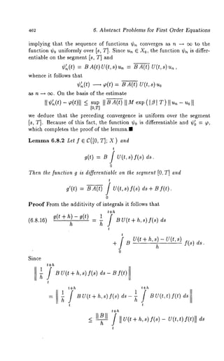 462 6. Abstract Problems for First Order Equations 
implying that the sequence of functions ~b~ converges as n -~ cx~ to the 
function ~bo uniformly over Is, T]. Since un E Xo, the function ~bn is differ-entiable 
on the segment Is, T] and 
~b’~(t) = BA(t)U(t,s)u~ = BA(t) V(t,s)u~, 
whence it follows that 
~(t) ~ ~(t) = B A(t) U(t, 
~ n ~ ~. On the basis of the estimate 
II G(t)~ (t)[I ~s up ItB (At) II Me xp([ f l[ T) ~1 u~ -u0 ~l 
[0,T] 
we deduce that the preceding convergence is uniform over the segment 
Is, T]. Becauseo f this fact, the function ~o is differentiable and ~ = ~, 
which completes the proof of the ]emma.~ 
~e=m~ ~.S.: ~t f ~ C([0, ~]; X ) a,~ 
t 
~(~) = u / u(~, ,)f(,) ds. 
0 
Thent he [unction g is di~erentiable on the segmen[t0 , T] and 
t 
a’(t) = ~ A(t) / U(t, ~) I(,) & + 
0 
Proof From the additivity of integrals it follows that 
t+h (~.s.l~)~(t + ~) - ~(t) 1 f ~ = ~~ u u(t + ~, ,) ~(,) 
t 
t 
+ [ ~ u(t + ~, ~) - g(t, ,) [(s)d s. 
0 
Since 
1 
 