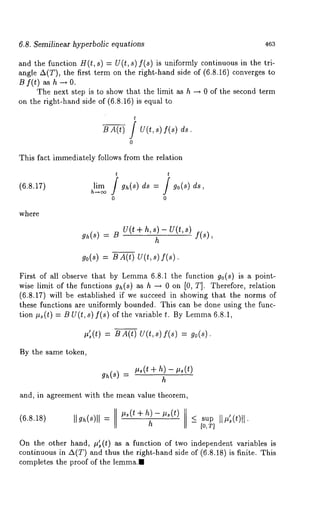6.8. Semilinear hyperbolic equations 463 
and the function H(t, s) = U(t, s)f(s) is uniformly continuous in the tri-angle 
A(T), the first term on the right-hand side of (6.8.16) converges 
B f(t) as h --~ 0. 
The next step is to show that the limit as h --~ 0 of the second term 
on the right-hand side of (6.8.16) is equal 
t 
B A(t) / U(t, 
0 
ds. 
This fact immediately follows from the relation 
t t 
(6.8.17) lim gh(S) ds = / go(s 
0 0 
where 
gh(~)= U t( + h,s) - U(t, s) 
h f(s), 
go(s) = B A(t) U(t,s) 
First of all observe that by Lemma6 .8.1 the function go(s) is a point-wise 
limit of the functions gh(s) as h -~ on[0, T]. Therefore, rela tion 
(6.8.17) will be established if we succeed in showing that the norms 
these functions are uniformly bounded. This can be done using the func-tion 
#~(t) = B U(t, s) f(s) of the variable t. By Lemm6a .8.1, 
#~s(t) = B A(t) U(t, s) f(s) 
By the same token, 
gh(~,)~ (t +h )- ,~(t) 
h 
and, in agreement with the mean value theorem, 
I #~(t + h)- p~(t) 
(6.8.18) Ilgh(s)ll----I < sup 
h - [o, T] 
On the other hand, #~s(t) as a function of two independent variables is 
continuous in A(T) and thus the right-hand side of (6.8.18) is finite. 
completes the proof of the lemma., 
 