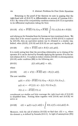 464 6. Abstract Problems for First Order Equations 
Returning to the proof of the theorem we note in passing that the 
right-hand side of (6.8.17) is differentiable on account of Lemmas6 .8.1- 
6.8.2. By virtue of the compatibility condition relation (6.8.17) is equivalent 
to its differential implication taking the form 
(6.8.19) 
t 
¢’(t) = B A(t) U(t, O) Uo ÷ U A(t) f U(t, f(s ) ds + Bf( t) 
0 
and relying on the formulae from the lemmas we have mentioned above. We 
claim that if the second equation of the system (6.8.8)-(6.8.9) is replaced 
by (6.8.19), then an equivalent system can be obtained in a similar way. 
Indeed, when (6.8.8), (6.8.14) and (6.8.19) are put together, we finally 
(6.8.20) ¢’(t) BA(t) u( t)+ B f( t,u(Z),p(t)). 
It is worth noting here that the preceding relationship up to closing of the 
operator B A can be derived by formally applying the operator B to the ini-tial 
relation (6.8.1). It is plain to reduce relation (6.8.20) via decomposition 
(6.8.10) under condition (H6) to the following 
(t, ¢(t),p (,))= 
where 
(6.8.22) z(t) = ¢’(t) - BA(t) u(t)- B fa (t,u(t)). 
The new variables 
go(t) = ¢’(t) BA(t) U( t,O) uo - B f, (t ,U(t,O)uo), 
ga(t,u) = -t3 ( f,(t, u)- f,(t, U(t,O)uo)), 
I((t,s) = -B A(t) U(t,s) 
complement our studies and help rearrange the right-hand side of (6.8.22) 
in simplified form. Putting these together with (6.8.8) and (6.8.22) 
arrive at 
t 
(6.s.23) 
z(t) = go(t) + g, ( t, u(t)) + J K(t,s) f( s, u(s),p(s)) 
0 
Moreover, with the aid of relation (6.8.22) we find that z(0) = z0, where 
the element z0 is defined by formula (6.8.11). In light of assumptions (H5) 
 