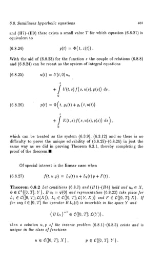 6.8. Semilinear hyperbolic equations 465 
and (H7)-(H9) there exists a small value T for which equation (6.8.21) 
equivalent to 
(6.8.24) ;(t) = ~(t, z(~)). 
With the aid of (6.8.23) for the function z the couple of relations (6.8.8) 
and (6.8.24) can be recast as the system of integral equations 
(6.8.25) 
(6.8.26) 
0) Uo 
U(t,s)f(s,u(s),p(s)) 
go(t) 
which can be treated as the system (6.3.9), (6.3.12) and so there is 
difficulty to prove the unique solvability of (6.8.25)-(6.8.26) in just 
same way as we did in proving Theorem 6.3.1, thereby completing the 
proof of the theorem.. 
Of special interest is the linear case when 
(6.8.27) f(t,u,p) = Ll(t) u + L~(t)p+ 
Theorem 6.8.2 Let conditions (6.8.7) and (H1)-(H4) hold and Uo ¯ X, 
¢ ¯ C1 ([0, T]; Y ), B 0 : ¢( 0) an d representation (6.8.23) take pl ace fo r 
L1 ¯ C([0, T];~(X)), L2 G C([0, T];~(Y, and F G C([0 , T];X ). If 
for any t e [0, T] the operator B L~(t) is invertible in the space Y and 
(BL~-1) ¯ C([0,T ]; ~(Y)), 
then a solution u, p of the inverse problem (6.8.1)-(6.8.3) exists and is 
unique in the class of functions 
~ e c([0, T];X ), p ¯ C([0T, ];Y ). 
 