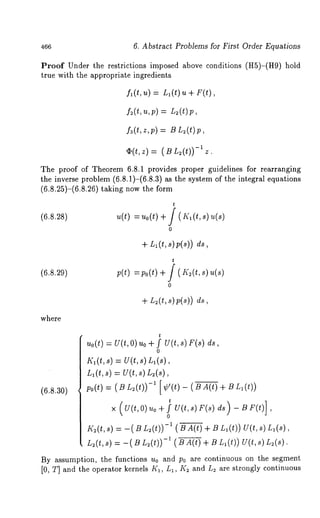 466 6, Abstract Problems for First Order Equations 
Proof Under the restrictions imposed above conditions (H5)-(H9) 
true with the appropriate ingredients 
fl(t,u) = L~(t) u + F(t), 
f~(t,~,,p=) L ,(t)p, 
fa(t,z,p) = B L~(t)p, 
-¯ 1 (t,z) ~. (BL~(t)) 
Z. 
The proof of Theorem 6.8.1 provides proper guidelines for rearranging 
the inverse problem (6.8.1)-(6.8.3) as the system of the integral equations 
(6.8.25)-(6.8.26) taking now the 
(6.s.28) ~,(t)= ~ ,o(t) 
+ Ll(t, 
t / (lq(t,s) 
0 
(6.8.29) p(t) =po(t) 
t 
0 
+ L~(t,s)p(s)) 
where 
t 
uo(t) = U(t,O) uo + f U(t,s) F(s) 
0 
I’(i(t, 8) : U(t, 
L,(t, s) = U(t, 8) L~(s), 
(6.8.30) po(t) = ( B L~(t))-’ [ ¢’(t) - (-~-A-~ + 
t U(t,s) F(s) ~ - B F(t)] 
×. (~(t, 0)~o ~/ , 
0 
~(~(t~, )= -(~~ ,(t))- ~( ~A (t)+ ~L ,(t))~ (t,~ ) 
L,( t, ~)= - ( ~L ~(t ))- ~( ~A (t)+ ~ ~ ( t))U ( t, (~) 
By ~ssumption, the functions Uo and po ~re continuous on the segment 
[0, T] and the operator kernels K~, L~, K~ and L~ are strongly continuous 
 