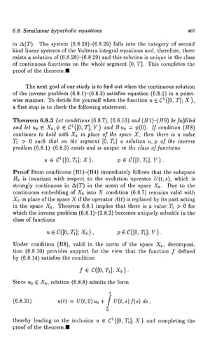 6.8. Semilinear hyperbolic equations 467 
in A(T). The system (6.8.28)-(6.8.29) falls into the category of 
kind linear systems of the Volterra integral equations and, therefore, there 
exists a solution of (6.8.28)-(6.8.29) and this solution is unique in the class 
of continuous functions on the whole segment [0, T]. This completes the 
proof of the theorem.I 
The next goal of our study is to find out when the continuous solution 
of the inverse problem (6.8.1)-(6.8.3) satisfies equation (6.’8.1) in a 
wise manner. To decide for yourself when the function u e C1 ([0, T]; X ), 
a first step is to check the following statement. 
Theorem 6.8.3 Let conditions (6.8.7), (6.8.10) and (H1)-(H9) be fulfilled 
and let Uo ¯ Xo,¢ ¯ CI([O,T]; Y) and Bu0 = ¢(0). /fcondition (H8) 
continues to hold with Xo in place of the space X, then there is a value 
71 > 0 such that on the segment [0, T1] a solution u, p of the inverse 
problem (6.8.1)-(6.8.3) exists and is unique in the class of functions 
~t ¯ C1([0, T1] ; X), p ¯ c([0, v). 
Proof From conditions (H1)-(H4) immediately follows that the subspace 
H0 is invariant with respect to the evolution operator U(t,s), which is 
strongly continuous in A(T) in the norm of the space X0. Due to the 
continuous embedding of X0 into X condition (6.8.7) remains valid with 
Xo in place of the space X if the operator A(t) is replaced by its part acting 
in the space X0. Theorem 6.8.1 implies that there is a value T~ > 0 for 
which the inverse problem (6.8.1)-(2.8.3) becomes uniquely solvable in 
class of functions 
u¯ c([0,T 1]x; 0) , ; ¯ c([o,T 1]V; ). 
Under condition (HS), valid in the norm of the space X0, decomposi-tion 
(6.8.10) provides support for the view that the function f defined 
by (6.8.14) satisfies the condition 
f ¯ C([0, T1]; Xo). 
Since u0 ¯ X0, relation (6.8.8) admits the form 
(6.8.31) u(t) = U(t,O) uo + / U(t,s) f(s) 
O. 
thereby leading to the inclusion u ¯ CI([O, T1]; X) and completing the 
proof of the theorem.l 
 