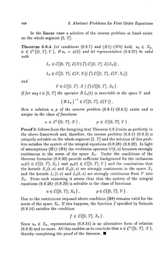 468 6. Abstract Problems for First Order Equations 
In the linear case a solution of the inverse problem at hand exists 
on the whole segment [0, T]. 
Theorem 6.8.4 Let conditions (6.8.7) and (H1)-(H4) hold, Uo e Xo, 
¢ ¯ C1([0, T]; Y), Buo = ¢(0) and let representation (6.8.27) be valid 
with 
L1 ¯ C([0, T]; C(X) (~ C([0, T]; £(Xo)) 
L~ ¯ C([0, T]; £(Y, X)) C([0, T] ; E( Y, Xo 
and 
F ¯ C([0, T]; X ) [~ C([0, T]; X0 
If for any t ¯ [0, T] the operator B L2(t) is invertible in the space Y and 
( B 2 ) -1 ¯ e([0, T] ; 
then a solution u, p of the inverse problem (6.8.1)-(6.8.3) exists and is 
unique in lhe class of functions 
u ¯ el(j0, T]; x), p C([0, T]; Y). 
Proof It follows from the foregoing that Theorem 6.8.2 suits us perfectly in 
the above framework and, therefore, the inverse problem (6.8.1)-(6.8.3)is 
uniquely solvable on the whole segment [0, T] and the solution of this prob-lem 
satisfies the system of the integral equations (6.8.28)-(6.8.29). In light 
of assumptions (nl)-(n4) the evolution operator U(t, s) becomes strongly 
continuous in the norm of the space X0. Under the conditions of the 
theorem formulae (6.8.30) provide sufficient background for the inclusions 
u0(t) ¯ C([0, T]; X0) and p0(t) ¯ C([0, T]; Y) and the conclusions 
the kernels Kl(t, s) and Kz(t, s) are strongly continuous in the space X0 
and the kernels L1 (t, s) and L~(t, s) are strongly continuous from Y into 
X0. From such reasoning it seems clear that the system of the integral 
equations (6.8.28)-(6.8.29) is solvable in the class of functions 
u ¯ C([0, T]; X0), p ¯ C([0, T]; 
Due to the restrictions imposed above contrition (H8) remains valid for the 
norm of the space Xo. If this happens, the function f specified by formula 
(6.8.14) satisfies the condition 
f e C([0, T]; X0). 
Since u0 ¯ X0, representation (6.8.31) is an alternative form of relation 
(6.8.8) and no more. All this enables us to conclude that u ¯ 1 ([0, T ]; X), 
thereby completing the proof of the theorem. ¯ 
 