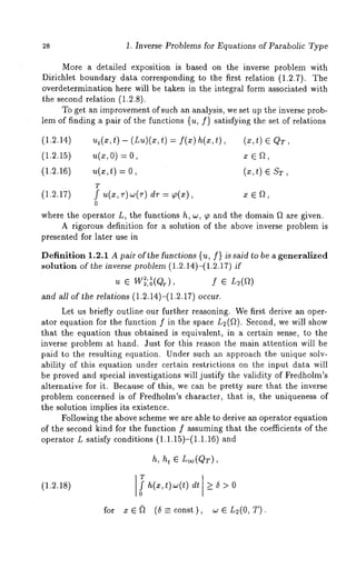 28 1. Inverse Problems for Equations of Parabolic Type 
More a detailed exposition is based on the inverse problem with 
Dirichlet boundary data corresponding to the first relation (1.2.7). The 
overdetermination here will be taken in the integral form associated with 
the second relation (1.2.8). 
To get an improvemento f such an analysis, we set up the inverse prob-lem 
of finding a pair of the functions {u, f} satisfying the set of relations 
(1.2.14) u,(x,t)- (Lu)(x,t) = f(x) (X,t) 6 QT, 
(1.2.15) u(x,o) = x 
(1.2.16) u(x,t) = O, (x,t) E ST, 
T 
(1.2.17) f u(x,v)w(r) dT ~(x), x e ~, 
0 
where the operator L, the functions h, w, ~p and the domain ~ are given. 
A rigorous definition for a solution of the above inverse problem is 
presented for later use in 
Definition 1.2.1 A pair of the functions {u, f} is said to be a generalized 
solution of the inverse problem (1.2.14)-(1.2.17) 
2,1 
u 6 W~,o(QT), f 6 L~(~) 
and all of the relations (1.2.14)-(1.2.17) occur. 
Let us briefly outline our further reasoning. We first derive an oper-ator 
equation for the function f in the space L2(fl). Second, we will show 
that the equation thus obtained is equivalent, in a certain sense, to the 
inverse problem at hand. Just for this reason the main attention will be 
paid to the resulting equation. Under such an approach the unique solv-ability 
of this equation under certain restrictions on the input data will 
be proved and special investigations will justify the validity of Fredholm’s 
alternative for it. Because of this, we can be pretty sure that the inverse 
problem concerned is of Fredholm’s character, that is, the uniqueness of 
the solution implies its existence. 
Following the above scheme we are able to derive an operator equation 
of the second kind for the function f assuming that the coefficients of the 
operator L satisfy conditions (1.1.15)-(1.1.16) 
h, h~ ~ L~o(QT), 
(1.2.18) 
for 
ITf h(x,t)w(t) dt 7_5>0 
0 
e (5 -- const), n2(0,T ). 
 