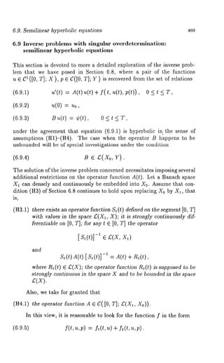 6.9. Semilinear hyperbolic equations 469 
6.9 Inverse problems with singular overdetermination: 
semilinear hyperbolic equations 
This section is devoted to more a detailed .exploration of the inverse prob-lem 
that we have posed in Section 6.8, where a pair of the functions 
u e C1 ([0, T]; X ), p e C([0, T]; Y ) is recovered from the set of relations 
(6.9.1) 
~’(t) = A(t) ~(t) + f(t, ~(t), p(t)), 
(6.9.2) 
~(0) 
(6.9.3) 
B ~,(t) = ~(t), 0 < t 
under the agreement that equation (6.9.1) is hyperbolic in the sense 
assumptions (H1)-(H4). The case when the operator B happens to 
unbounded will be of special investigations under the condition 
(6.9.4) B ¯ £(Xo, Y). 
The solution of the inverse problem concerned necessitates imposing several 
additional restrictions on the operator function A(t). Let a Banach space 
X1 can densely and continuously be embedded into X0. Assume that con-dition 
(H3) of Section 6.8 continues to hold upon replacing X0 by XI, that 
is, 
(H3.1) there exists an operator function $1 (t) defined on the segment [0, T] 
with values in the space £(X1, X); it is strongly continuously dif-ferentiable 
on [0, T]; for any t ¯ [0, T] the operator 
and 
[,~1(t)]--1 ¯ .~(X, Xl) 
$1(~) A(~)[$1(~)]-1 A(t ) +/~ l(t) , 
where R,(t) £(X); th e operator fu nction R,(t) is supposed to be 
strongly continuous in the space X and to be bounded in the space 
£(X). 
Also, we take for granted that 
(H4.1) the operator function A ¯ C( [0, T]; £(X,, Xo)). 
In this view, it is reasonable to look for the function f in the form 
(6.9.5) I(t,u,p) = f~(t,u) + f2(t,u,p). 
 