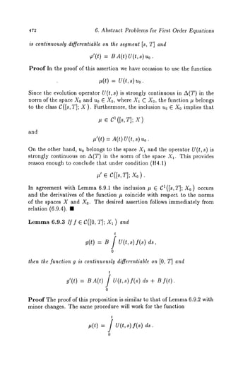 6. Abstract Problems for First Order Equations 
is conlinuously differentiable on the segment [s, T] and 
T’(t) = BA(t) U(t,s) 
Proof In the proof of this assertion we have occasion to use the function 
~(t) = U(t,s)~o. 
Since the evolution operator U(t, s) is strongly continuous in A(T) in the 
norm of the space X0 and u0 E X0, where X1 C X0, the function tt belongs 
to the class C([s, T]; X ). Furthermore, the inclusion u0 E X0 implies that 
~ ~ CI([s,T]; X) 
and 
#’(t) = A(t) U(t,s) 
On the other hand, u0 belongs to the space X1 and the operator U(t, s) is 
strongly continuous on A(T) in the norm of the space Xa. This provides 
reason enough to conclude that under condition (H4.1) 
#’ e C([s,T]; Xo ) 
In agreement with Lemma 6.9.1 the inclusion # e el(Is, T]; X0) occurs 
and the derivatives of the function # coincide with respect to the norms 
of the spaces X and Xo. The desired assertion follows immediately from 
relation (6.9.4). 
Lemma6 .9.3 ff f e C([0, T]; Xl ) and 
t 
g(t) = B / U(t,s) f(s) 
0 
then the function g is continuously differentiable on [0, T] and 
t 
g’(t) = B A(t) / V(t,s) f(s) ds + 
0 
Proof The proof of this proposition is similar to that of Lemm6a .9.2 with 
minor changes. The same procedure will work for the function 
t 
/ u(t, s) f(s) 
0 
 