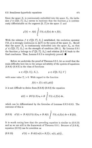 6.9. Semilinear hyperbolic equations 47:3 
Since the space X1 is continuously embedded into the space Xo, the inclu-sion 
f E C([0, T]; Xo ) serves to motivate that the function # is continu-ously 
differentiable on the segment [0, T] in the space X and 
t 
#’(t) = A(t) / U(t,s) f(s) ds 
0 
With the relation f E C([0, T]; X1 ) established, the evolution operator 
U(t, s) is strongly continuous in A(T) in the norm of the space X1. Recall 
that the space X~ is continuously embedded into the space Xo, so that 
#’ G C([0, T]; Xo ) on the strength of condition (H4.1). By Lemma6 .9.1 
the function # belongs to CI([0, T]; X0 ) and relation (6.9.4) leads to 
final conclusion. Thus, Lemma6 .9.3 is completely proved. ¯ 
Before we undertake the proof of Theorem 6.9.1, let us recall that the 
main difficulty here lies in the unique solvability of the system of equations 
(6.8.8)-(6.8.9) in the class of functions 
u e c([0, ), p e c([0,T 1]Y; ) 
with some value T1 > O. With regard to the function 
f(t) = f( t, u(t),p(t)) 
it is not difficult to derive from (6.8.8)-(6.8.9) the equation 
t 
¢(t) = BU(t,O) uo + B / U(t,s) f(s) 
0 
which can be differentiated by the formulae of Lemmas 6.9.2-6.9.3. The 
outcome of this is 
t 
(6.9.9) ¢’(t) = BA(t) U(t,O)uo+ BA(t) / U(t,s) f(s) f(t) 
0 
It is worth noting here that the preceding equation is similar to (6.8.19) 
and so we are still in the framework of Theorem 6.8.1. Because of (6.8.8), 
equation (6.9.9) can be rewritten 
(6.9.10) ¢’(t) B A(t)u(t) + B f( t, u(t), p(t 
 