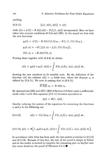,t74 6. Abstract Problems for First Order Equations 
yielding 
(6.9.11) 
with z(t) = ¢’(t)- BA(t)u(t)- B (t, u(t) incorp orated. Here w e hav e 
taken into account conditions (6.9.5) and (H6). In the sequel we deal 
the new functions 
go(t) : ¢’(t) - BA(t) U(t,O) uo- U f~ (t, U(t,O) 
g,(t,u )= - ~( /~(t,~ )- f~u t(, 0) u)0), 
K(t,s) = -BA(t) U(t,s). 
Putting these together with (6.8.8) we obtain 
t 
z(t) = go(t)+g,(tu, (t))+ / ~(~,sf)( s, ~(s), 
0 
showing the new members to be sensible ones. By the definition of the 
function z(t) the relation z(0) -- Zo holds true, where the element z0 
defined by (6.8.11). We note in passing that in (6.8.11) 
BA(0) Uo = BA(0) 
By assumptions (HS) and (H7)-(H9) of Section 6.8 there exists a sufficiently 
small value t such that equation (6.9.11) becomes equivalent 
p(t) = ~(t, z(t)), 
thereby reducing the system of the equations for recovering the functions 
u and p to the following one: 
t 
(6.9.12) u(t) = U(t,O)uo + / U(t,s) f( s, u(s), 
0 
(6.9.13) p(t) 
t 
0 
In accordance with what has been said, the last system is similar to (6.3.9) 
and (6.3.13). Because of this fact, the rest of the proof is simple to follow 
and so the reader is invited to complete the remaining part on his/her own 
(for more detail see the proof of Theorem 6.3.1)., 
 