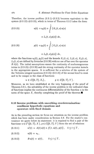 476 6. Abstract Problems for First Order Equations 
Therefore, the inverse problem (6.9.1)-(6.9.3) becomes equivalent to 
system (6.9.12)-(6.9.13), which in terms of Theorem 6.9.2 takes the 
t 
(6.9.15) u(t) = Uo(t) + / ( IQ (t, 
0 
+ LI (t, s) p(s)) 
t 
(6.9.16) p(t) po(t) + / ( I( 2(t, s) 
0 
+ L2(t, s)p(s)) 
where the functions uo(t), po(t) and the kernels K1 (t, 8), L,(t, s), K2(t, 
L2(t, s) are defined by formulae (6.8.30) with no use of bar over the operator 
B A(t). The initial assumptions ensure the continuity of nonhomogeneous 
terms in (6.9.15)-(6.9.16) and the strong continuity of the operator kernels 
in the appropriate spaces. It is sufficient for a solution of the system of 
the Volterra integral equations (6.9.15)-(6.9.16) of the second kind to exist 
and to be unique in the class of functions 
u e C([0, T]; X,), p ¯ C([0, T]; 
Moreover, as we have established at the very beginning of the proof of 
Theorem 6.9.1, the solvability of the inverse problem in the indicated class 
of functions implies the continuous differentiability of the function u in the 
norm of the space X, thereby completing the proof of the theorem.I 
6.10 Inverse problems with smoothing overdetermlnatlon: 
semilinear hyperbolic equations and 
operators with fixed domain 
As in the preceding section we focus our attention on the inverse problem 
which has been under consideration in Section 6.8. For the reader’s con-venience 
we quote below its statement: it is required to find a pair of the 
functions u e C1 ([0, T]; X ), p ¯ C([0, T]; Y ) from the set of relations 
(6.10.1) u’(t) = A(t)u(t)+ f(t,u(t),p(t)), 0<t<T, 
(6.10.2) u(0) = uo, 
(6.10.3) Bu(t) = ¢(t), 0 < t < 
 