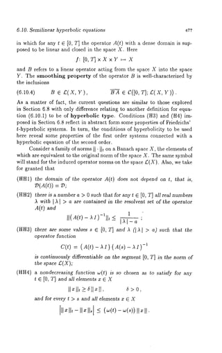 6.10. Semilinear hyperbolic equations 477 
in which for any t ¢ [0, T] the operator A(t) with a dense domain is sup-posed 
to be linear and closed in the space X. Here 
f: [O,T]xXxY ~--~ X 
and B refers to a linear operator acting from the space X into the space 
Y. The smoothing property of the operator B is well-characterized by 
the inclusions 
(6.10.4) B e £(X, B----~ ¯ (?([0, T]; £(X, Y)). 
As a matter of fact, the current questions are similar to those explored 
in Section 6.8 with only difference relating to another definition for equa-tion 
(6.10.1) to be of hyperbolic type. Conditions (It3) and (H4) 
posed in Section 6.8 reflect in abstract form some properties of Friedrichs’ 
t-hyperbolic systems. In turn, the conditions of hyperbolidty to be used 
here reveal some properties of the first order systems connected with a 
hyperbolic equation of the second order. 
Consider a family of norms I1’ I1~ on a Banach space X, the elements of 
which are equivalent to the original norm of the space X. The same symbol 
will stand for the induced operator norms on the space £(X). Also, we take 
for granted that 
(HH1) the domain of the operator A(t) does not depend on t, that is, 
(HH2) there is a number a > 0 such that for any t ¯ [0, T] all real numbers 
~ with 1~1 > a are contained in the resolvent set of the operator 
A(t) and 
1 
(HH3) there are some values s ¯ [0, T] and A (I A I > a) such that the 
operator function 
C(~) : (A(O -)~I) (A(s) - -111) 
is continuously differentiable on the segment [0, T] in. the norm of 
the space £(X); 
(HH4) a nondecreasing function ~(t) is so chosen as to satisfy for any 
t ¯ [0, T] and all elements x ¯ X 
II ll,_> all ll, a>0, 
and for every ~ > s and all elements x ¯ X 
II II, - II ¯ II. < - II ¯ II. 
 