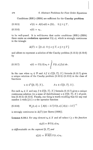 478 
(6.10.5) 
(6.10.6) 
to be well-posed. 
6. Abstract Problems for First Order Equations 
Conditions (HH1)-(HH4) are sufficient for the Cauchy problem 
u(0) = u0, 
It is well-known that under conditions (HH1)-(HH4) 
there exists an evolution operator U(t, s), which is strongly continuous 
in the triangle 
A(T) = {(t,s): O<s<T,s<t<T} 
and allows to represent a solution of the Cauchy problem (6.10.5)-(6.10.6) 
by 
t 
(6.10.7) u(t) = U(t,O) uo ÷ / U(t,s) ds. 
o 
In the case when u0 e :/:) and Af e C([0, T]; X) formula (6.10.7) gives 
a unique solution of the Cauchy problem (6.10.5)-(6.10.6) in the class 
functions 
~ e Cl([O,T];X), A~ e C([O,T];X). 
For each u0 e X and any f e C([0, T]; X ) formula (6.10.7) gives a unique 
continuous solution (in a sense of distributions) u e C([0, T]; X ) of prob-lem 
(6.10.5)-(6.10.6). Finally, one thing is worth recalling that for any 
number ), with [[ ,k ] > a the operator function 
(6.10.8) W~(t,s) (-1A (t)-AI)U(t,s)(A(s)-AI) 
is strongly continuous in A(T) (see Ikawa (1968)j. 
Lemma 6.10.1 For any element Uo E X and all values t >_ s the function 
¢0(t) = B U(t, s) 
is differentiable on the segment [0, T] and 
¢~(t) = B A(t) U(t,s) 
 