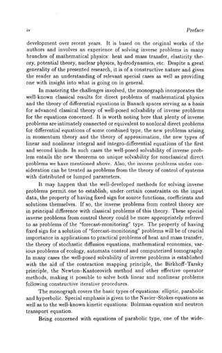 iv Preface 
development over recent years. It is based on the original works of the 
authors and involves an experience of solving inverse problems in many 
branches of mathematical physics: heat and mass transfer, elasticity the-ory, 
potential theory, nuclear physics, hydrodynamics, etc. Despite a great 
generality of the presented research, it is of a constructive nature and gives 
the reader an understanding of relevant special cases as well as providing 
one with insight into what is going on in general. 
In mastering the challenges involved, the monograph incorporates the 
well-known classical results for direct problems of mathematical physics 
and the theory of differential equations in Banach spaces serving as a basis 
for advanced classical theory of well-posed solvability of inverse problems 
for the equations concerned. It is worth noting here that plenty of inverse 
problems are intimately connected or equivalent to nonlocal direct problems 
for differential equations of some combined type, the new problems arising 
in momentum theory and the theory of approximation, the new .types of 
¯ linear and nonlinear integral and integro-differential equations of the first 
and second kinds. In such cases the well-posed solvability of inverse prob-lem 
entails the new theorems on unique solvability for nonclassical direct 
problems we have mentioned above. Also, the inverse problems under con-sideration 
can be treated as problems from the theory of control of systems 
with distributed or lumped parameters. 
It may happen that the well-developed methods for solving inverse 
problems permit, one to establish, under certain constraints on the input 
data, the property of having fixed sign for source functions, coefficients and 
solutions themselves. If so, the inverse problems from control theory are 
in principal difference with classical problems of this theory. These special 
inverse problems from control theory could be more appropriately referred 
to as problems of the "forecast-monitoring" type. The property of having 
fixed sign for a solution of "forecast-monitoring" problems will be of crucial 
importance in applications to practical problems of heat and mass transfer, 
the theory of stochastic diffusion equations, mathematical economics, var-ious 
problems of ecology, automata control and computerized tomography. 
In many cases the well-posed solvability of inverse problems is established 
with the aid of the contraction mapping principle, the Birkhoff-Tarsky 
principle, the NewtonvKantorovich method and other effective operator 
methods, making it possible to solve both linear and nonlinear problems 
following constructive iterative procedures. 
The monographc overs the basic types of equations: elliptic, parabolic 
and hyperbolic. Special emphasis is given to the Navier-Stokes equations as 
well as to the well-known kinetic equations: Bolzman equation and neutron 
transport equation. 
Being concerned with equations of parabolic type, one of the wide- 
 