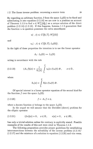 1.2. The linear inverse problem: recovering a source term 29 
By regarding an arbitrary function f from the space L2(fl) to be fixed and 
substituting it into equation (1.2.14) we are now in a position on account 
of Theorem 1.1.5 to find u ¯ W~2,,01~ T(g)) as a unique solution of the direct 
problem (1.2.14)-(1.2.16). If this happens, Lemma1 .1.2 guarantees 
the function u in question possesses the extra smoothness: 
u(.,t) ¯ C([0, 
and 
ut(.,t ) ¯ C([0,T]; L2(~)). 
In the light of these properties the intention is to use the linear operator 
acting in accordance with the rule 
T 
1 / ut(z,t)w(t) dt z 
(1.2.19) (A, f)(x) h, (x) ’ ’ 
0 
where 
T 
h,(x) = h( x,t)w(t) dt 
o 
Of special interest is a linear operator equation of the second kind for 
the function f over the space L2(~): 
(1.2.20) f = A1 f + ¢, 
where a known function ¢ belongs to the space L2(~). 
In the sequel we will assume that the Dirichlet (direct) problem for 
the elliptic operator 
(1.2.21) (Lv)(x) = O, 
has only a trivial solution unless the contrary is explicitly stated. Possible 
examples of the results of this sort were cited in Theorem 1.1.3. 
The following proposition provides proper guidelines for establishing 
interconnections between the solvability of the inverse problem (1.2.14)- 
(1.2.17) and the existence of a solution to equation (1.2.20) and vice versa. 
 